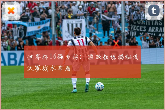 世界杯16强专访：顶级教练揭秘淘汰赛战术布局