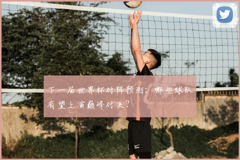 下一届世界杯对阵预测：哪些球队有望上演巅峰对决？