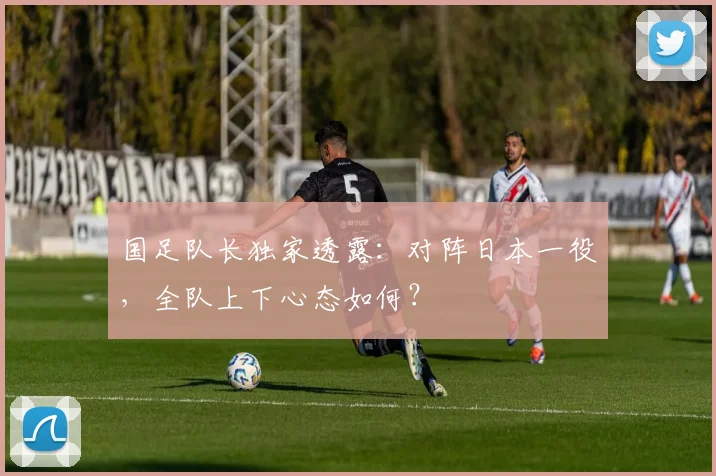 国足队长独家透露：对阵日本一役，全队上下心态如何？