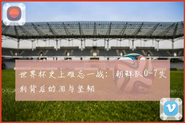 世界杯史上难忘一战：朝鲜队0-7失利背后的泪与坚韧