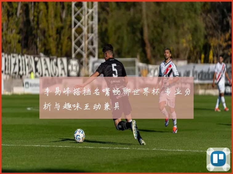 李易峰搭档名嘴畅聊世界杯 专业分析与趣味互动兼具