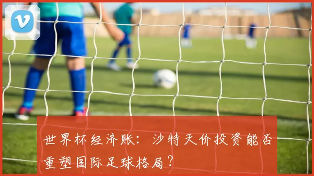 世界杯经济账：沙特天价投资能否重塑国际足球格局？